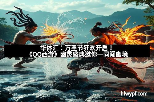 华体汇：万圣节狂欢开启！《QQ西游》幽灵盛典邀你一同闯幽境